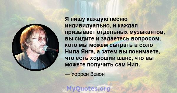 Я пишу каждую песню индивидуально, и каждая призывает отдельных музыкантов, вы сидите и задаетесь вопросом, кого мы можем сыграть в соло Нила Янга, а затем вы понимаете, что есть хороший шанс, что вы можете получить сам 