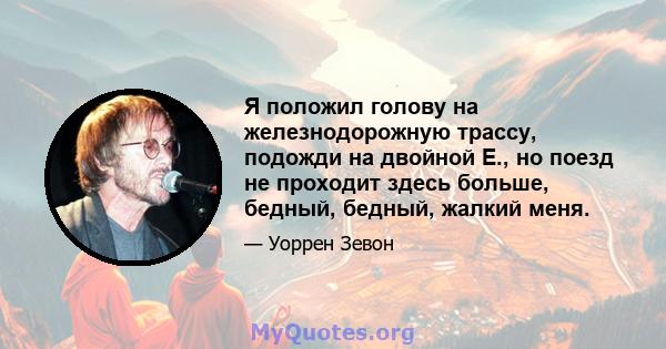 Я положил голову на железнодорожную трассу, подожди на двойной E., но поезд не проходит здесь больше, бедный, бедный, жалкий меня.