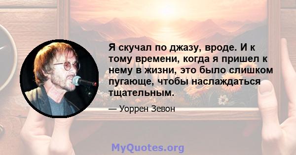 Я скучал по джазу, вроде. И к тому времени, когда я пришел к нему в жизни, это было слишком пугающе, чтобы наслаждаться тщательным.