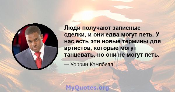 Люди получают записные сделки, и они едва могут петь. У нас есть эти новые термины для артистов, которые могут танцевать, но они не могут петь.