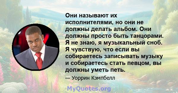 Они называют их исполнителями, но они не должны делать альбом. Они должны просто быть танцорами. Я не знаю, я музыкальный сноб. Я чувствую, что если вы собираетесь записывать музыку и собираетесь стать певцом, вы должны 