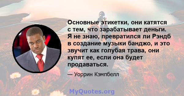 Основные этикетки, они катятся с тем, что зарабатывает деньги. Я не знаю, превратился ли Рэндб в создание музыки банджо, и это звучит как голубая трава, они купят ее, если она будет продаваться.