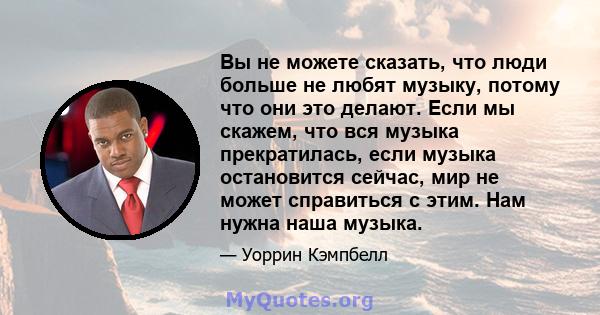 Вы не можете сказать, что люди больше не любят музыку, потому что они это делают. Если мы скажем, что вся музыка прекратилась, если музыка остановится сейчас, мир не может справиться с этим. Нам нужна наша музыка.