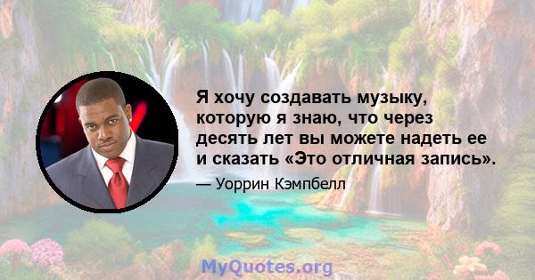 Я хочу создавать музыку, которую я знаю, что через десять лет вы можете надеть ее и сказать «Это отличная запись».