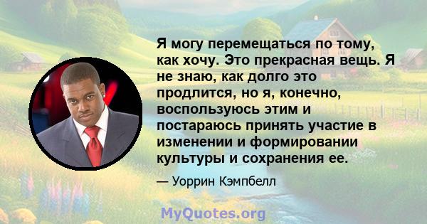 Я могу перемещаться по тому, как хочу. Это прекрасная вещь. Я не знаю, как долго это продлится, но я, конечно, воспользуюсь этим и постараюсь принять участие в изменении и формировании культуры и сохранения ее.