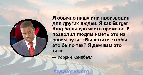 Я обычно пишу или производил для других людей. Я как Burger King большую часть времени; Я позволил людям иметь это на своем пути: «Вы хотите, чтобы это было так? Я дам вам это так».