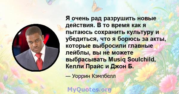 Я очень рад разрушить новые действия. В то время как я пытаюсь сохранить культуру и убедиться, что я борюсь за акты, которые выбросили главные лейблы, вы не можете выбрасывать Musiq Soulchild, Келли Прайс и Джон Б.