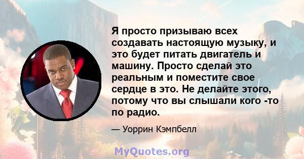 Я просто призываю всех создавать настоящую музыку, и это будет питать двигатель и машину. Просто сделай это реальным и поместите свое сердце в это. Не делайте этого, потому что вы слышали кого -то по радио.