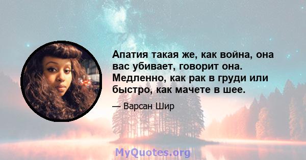 Апатия такая же, как война, она вас убивает, говорит она. Медленно, как рак в груди или быстро, как мачете в шее.