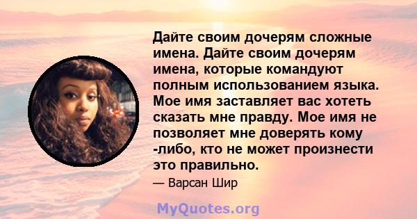 Дайте своим дочерям сложные имена. Дайте своим дочерям имена, которые командуют полным использованием языка. Мое имя заставляет вас хотеть сказать мне правду. Мое имя не позволяет мне доверять кому -либо, кто не может