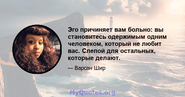 Эго причиняет вам больно: вы становитесь одержимым одним человеком, который не любит вас. Слепой для остальных, которые делают.