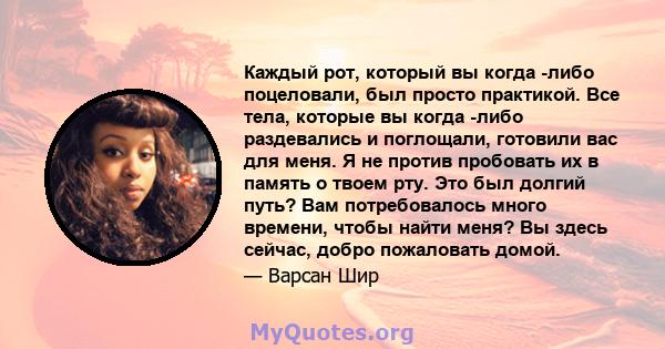 Каждый рот, который вы когда -либо поцеловали, был просто практикой. Все тела, которые вы когда -либо раздевались и поглощали, готовили вас для меня. Я не против пробовать их в память о твоем рту. Это был долгий путь?