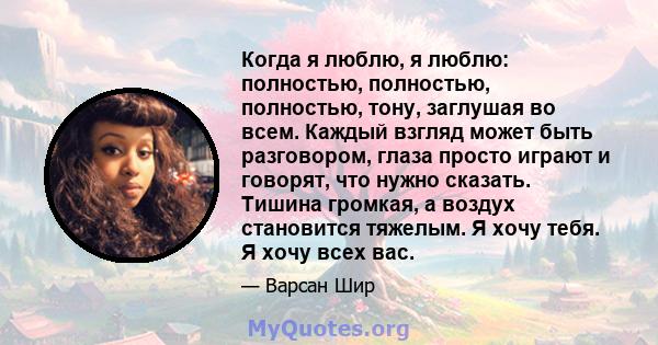 Когда я люблю, я люблю: полностью, полностью, полностью, тону, заглушая во всем. Каждый взгляд может быть разговором, глаза просто играют и говорят, что нужно сказать. Тишина громкая, а воздух становится тяжелым. Я хочу 