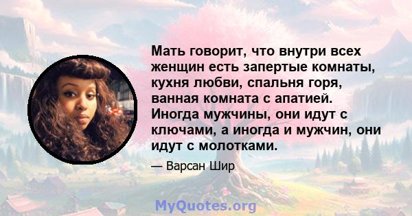 Мать говорит, что внутри всех женщин есть запертые комнаты, кухня любви, спальня горя, ванная комната с апатией. Иногда мужчины, они идут с ключами, а иногда и мужчин, они идут с молотками.