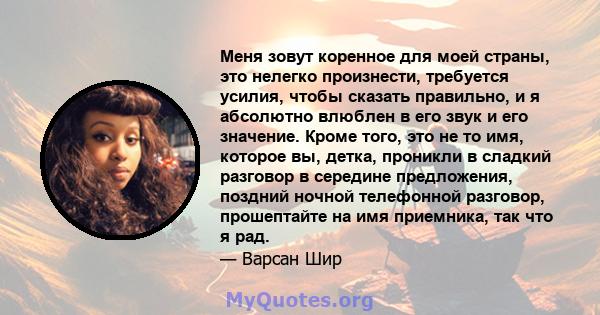 Меня зовут коренное для моей страны, это нелегко произнести, требуется усилия, чтобы сказать правильно, и я абсолютно влюблен в его звук и его значение. Кроме того, это не то имя, которое вы, детка, проникли в сладкий