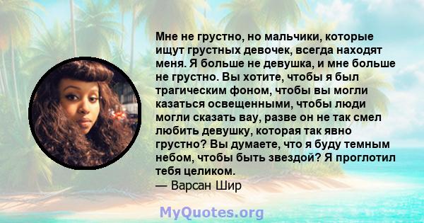 Мне не грустно, но мальчики, которые ищут грустных девочек, всегда находят меня. Я больше не девушка, и мне больше не грустно. Вы хотите, чтобы я был трагическим фоном, чтобы вы могли казаться освещенными, чтобы люди