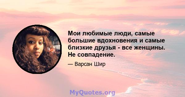 Мои любимые люди, самые большие вдохновения и самые близкие друзья - все женщины. Не совпадение.