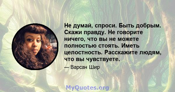 Не думай, спроси. Быть добрым. Скажи правду. Не говорите ничего, что вы не можете полностью стоять. Иметь целостность. Расскажите людям, что вы чувствуете.