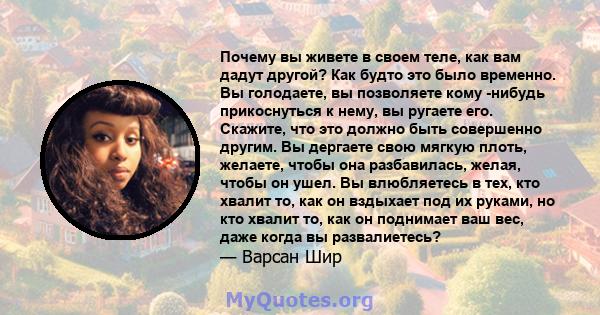 Почему вы живете в своем теле, как вам дадут другой? Как будто это было временно. Вы голодаете, вы позволяете кому -нибудь прикоснуться к нему, вы ругаете его. Скажите, что это должно быть совершенно другим. Вы дергаете 