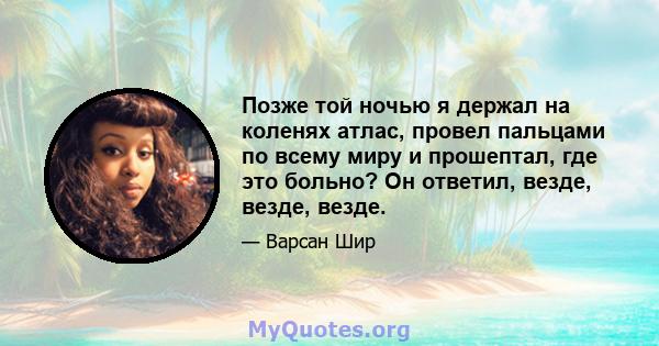 Позже той ночью я держал на коленях атлас, провел пальцами по всему миру и прошептал, где это больно? Он ответил, везде, везде, везде.