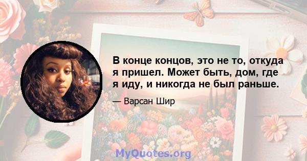 В конце концов, это не то, откуда я пришел. Может быть, дом, где я иду, и никогда не был раньше.