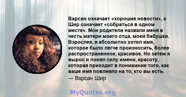 Варсан означает «хорошие новости», а Шир означает «собраться в одном месте». Мои родители назвали меня в честь матери моего отца, моей бабушки. Взрослея, я абсолютно хотел имя, которое было легче произносить, более