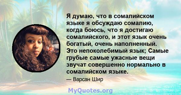 Я думаю, что в сомалийском языке я обсуждаю сомалию, когда боюсь, что я достигаю сомалийского, и этот язык очень богатый, очень наполненный. Это непоколебимый язык; Самые грубые самые ужасные вещи звучат совершенно