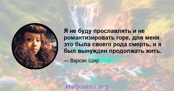 Я не буду прославлять и не романтизировать горе, для меня это была своего рода смерть, и я был вынужден продолжать жить.