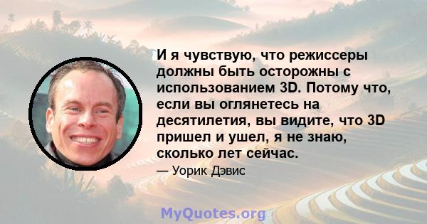 И я чувствую, что режиссеры должны быть осторожны с использованием 3D. Потому что, если вы оглянетесь на десятилетия, вы видите, что 3D пришел и ушел, я не знаю, сколько лет сейчас.