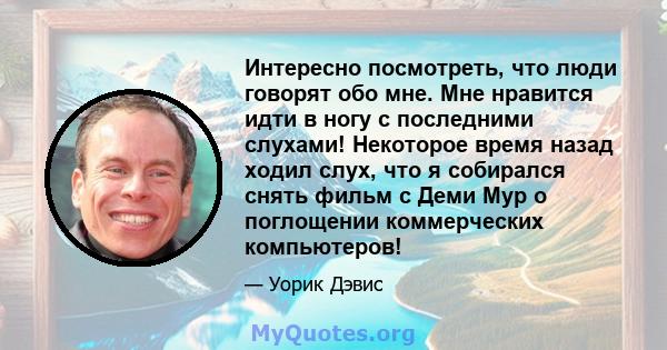 Интересно посмотреть, что люди говорят обо мне. Мне нравится идти в ногу с последними слухами! Некоторое время назад ходил слух, что я собирался снять фильм с Деми Мур о поглощении коммерческих компьютеров!