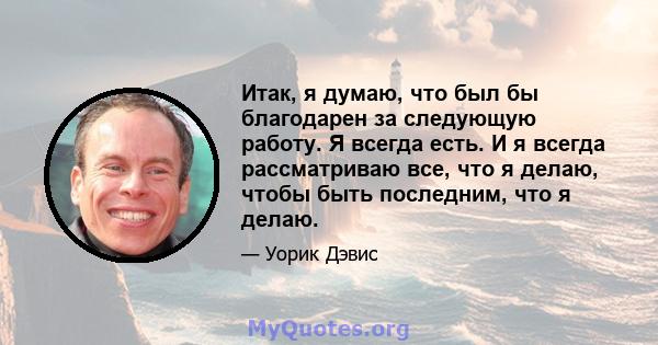 Итак, я думаю, что был бы благодарен за следующую работу. Я всегда есть. И я всегда рассматриваю все, что я делаю, чтобы быть последним, что я делаю.