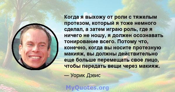 Когда я выхожу от роли с тяжелым протезом, который я тоже немного сделал, а затем играю роль, где я ничего не ношу, я должен осознавать тонирование всего. Потому что, конечно, когда вы носите протезную макияж, вы должны 