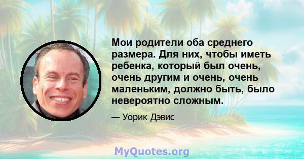 Мои родители оба среднего размера. Для них, чтобы иметь ребенка, который был очень, очень другим и очень, очень маленьким, должно быть, было невероятно сложным.