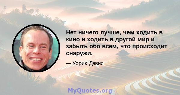 Нет ничего лучше, чем ходить в кино и ходить в другой мир и забыть обо всем, что происходит снаружи.