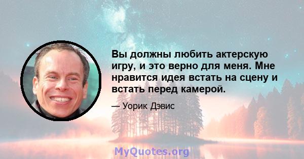 Вы должны любить актерскую игру, и это верно для меня. Мне нравится идея встать на сцену и встать перед камерой.