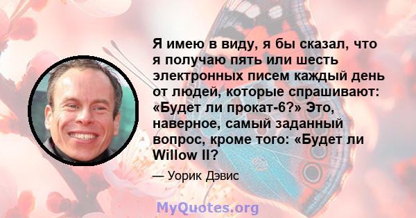 Я имею в виду, я бы сказал, что я получаю пять или шесть электронных писем каждый день от людей, которые спрашивают: «Будет ли прокат-6?» Это, наверное, самый заданный вопрос, кроме того: «Будет ли Willow II?