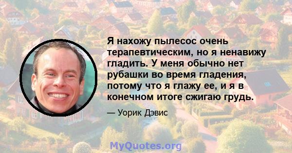 Я нахожу пылесос очень терапевтическим, но я ненавижу гладить. У меня обычно нет рубашки во время гладения, потому что я глажу ее, и я в конечном итоге сжигаю грудь.