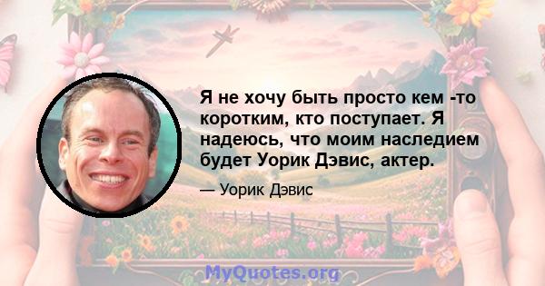 Я не хочу быть просто кем -то коротким, кто поступает. Я надеюсь, что моим наследием будет Уорик Дэвис, актер.