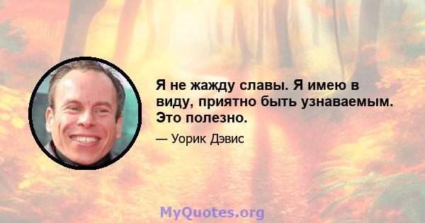 Я не жажду славы. Я имею в виду, приятно быть узнаваемым. Это полезно.