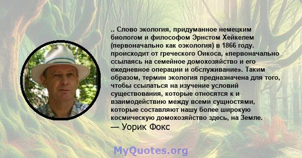 .. Слово экология, придуманное немецким биологом и философом Эрнстом Хейкелем (первоначально как оэкология) в 1866 году. происходит от греческого Оикоса, «первоначально ссылаясь на семейное домохозяйство и его