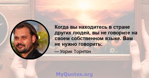 Когда вы находитесь в стране других людей, вы не говорите на своем собственном языке. Вам не нужно говорить.