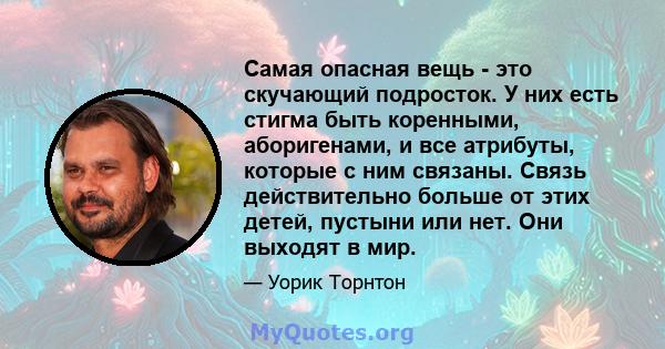 Самая опасная вещь - это скучающий подросток. У них есть стигма быть коренными, аборигенами, и все атрибуты, которые с ним связаны. Связь действительно больше от этих детей, пустыни или нет. Они выходят в мир.