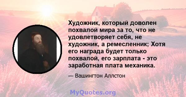 Художник, который доволен похвалой мира за то, что не удовлетворяет себя, не художник, а ремесленник; Хотя его награда будет только похвалой, его зарплата - это заработная плата механика.