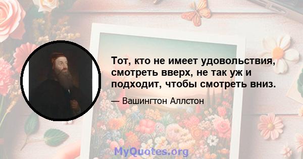 Тот, кто не имеет удовольствия, смотреть вверх, не так уж и подходит, чтобы смотреть вниз.