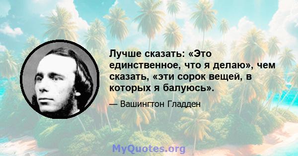 Лучше сказать: «Это единственное, что я делаю», чем сказать, «эти сорок вещей, в которых я балуюсь».