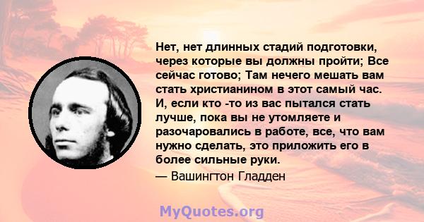 Нет, нет длинных стадий подготовки, через которые вы должны пройти; Все сейчас готово; Там нечего мешать вам стать христианином в этот самый час. И, если кто -то из вас пытался стать лучше, пока вы не утомляете и