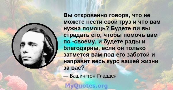 Вы откровенно говоря, что не можете нести свой груз и что вам нужна помощь? Будете ли вы страдать его, чтобы помочь вам по -своему, и будете рады и благодарны, если он только затмется вам под его заботой и направит весь 