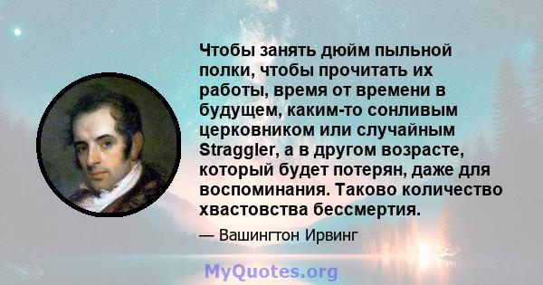 Чтобы занять дюйм пыльной полки, чтобы прочитать их работы, время от времени в будущем, каким-то сонливым церковником или случайным Straggler, а в другом возрасте, который будет потерян, даже для воспоминания. Таково