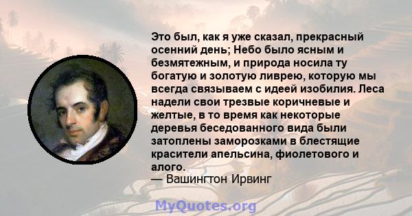 Это был, как я уже сказал, прекрасный осенний день; Небо было ясным и безмятежным, и природа носила ту богатую и золотую ливрею, которую мы всегда связываем с идеей изобилия. Леса надели свои трезвые коричневые и