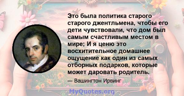 Это была политика старого старого джентльмена, чтобы его дети чувствовали, что дом был самым счастливым местом в мире; И я ценю это восхитительное домашнее ощущение как один из самых отборных подарков, которые может